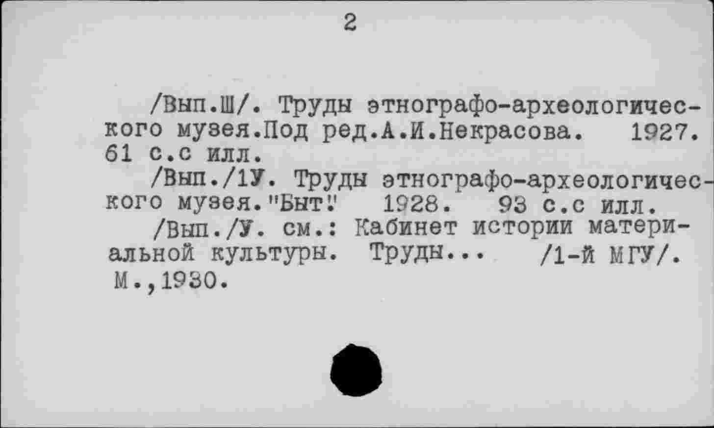 ﻿2
/Вып.Ш/. Труды этнографо-археологического музея.Под ред.А.И.Некрасова. 1927. 61 с.с илл.
/Внп./ІУ. Труды этнографо-археологичес кого музея."БнтГ 1928. 93 с.с илл.
/Выл./У. см.: Кабинет истории материальной культуры. Труды... /1-й МГУ/. М.,1930.